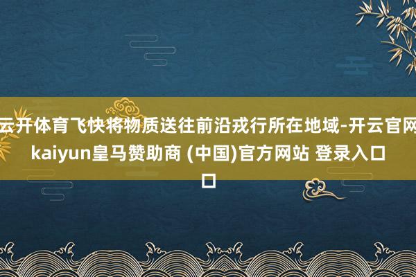云开体育飞快将物质送往前沿戎行所在地域-开云官网kaiyun皇马赞助商 (中国)官方网站 登录入口