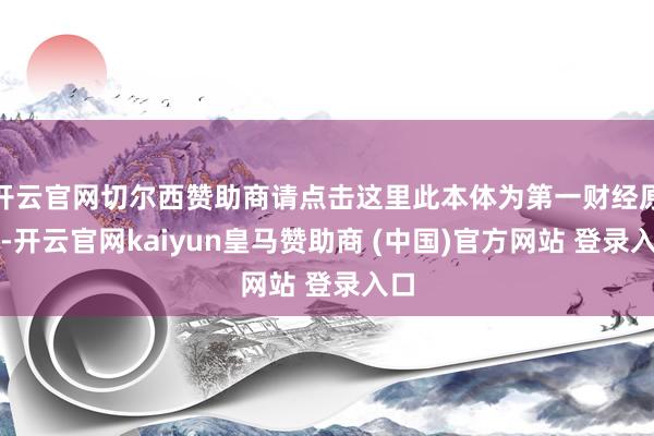 开云官网切尔西赞助商请点击这里此本体为第一财经原创-开云官网kaiyun皇马赞助商 (中国)官方网站 登录入口