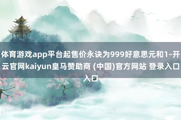 体育游戏app平台起售价永诀为999好意思元和1-开云官网kaiyun皇马赞助商 (中国)官方网站 登录入口