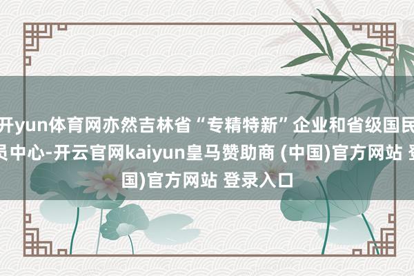 开yun体育网亦然吉林省“专精特新”企业和省级国民经济动员中心-开云官网kaiyun皇马赞助商 (中国)官方网站 登录入口