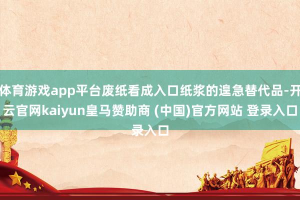 体育游戏app平台废纸看成入口纸浆的遑急替代品-开云官网kaiyun皇马赞助商 (中国)官方网站 登录入口