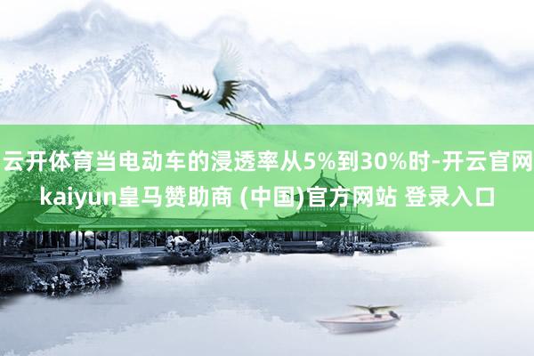 云开体育当电动车的浸透率从5%到30%时-开云官网kaiyun皇马赞助商 (中国)官方网站 登录入口