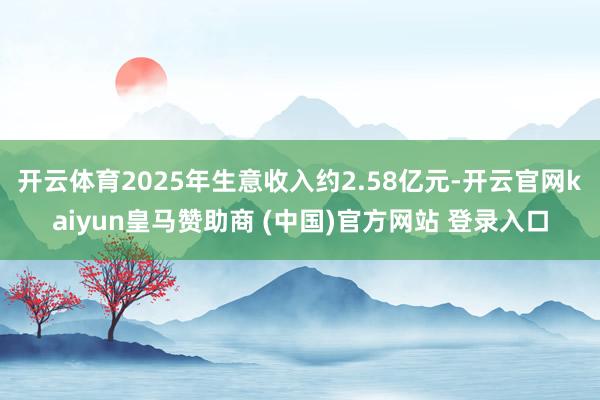 开云体育2025年生意收入约2.58亿元-开云官网kaiyun皇马赞助商 (中国)官方网站 登录入口