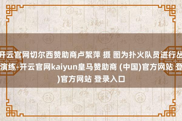 开云官网切尔西赞助商卢絮萍 摄 图为扑火队员进行丛林扑火演练-开云官网kaiyun皇马赞助商 (中国)官方网站 登录入口
