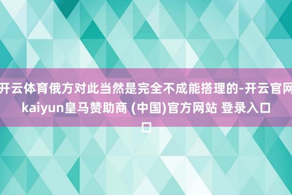 开云体育俄方对此当然是完全不成能搭理的-开云官网kaiyun皇马赞助商 (中国)官方网站 登录入口