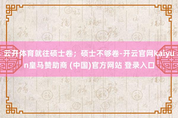 云开体育就往硕士卷；硕士不够卷-开云官网kaiyun皇马赞助商 (中国)官方网站 登录入口