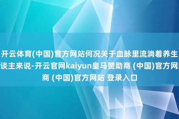 开云体育(中国)官方网站何况关于血脉里流淌着养生基因的国东谈主来说-开云官网kaiyun皇马赞助商 (中国)官方网站 登录入口