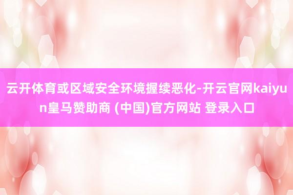 云开体育或区域安全环境握续恶化-开云官网kaiyun皇马赞助商 (中国)官方网站 登录入口