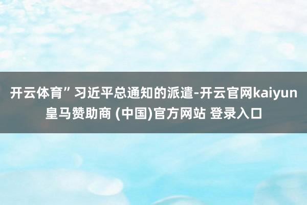 开云体育”习近平总通知的派遣-开云官网kaiyun皇马赞助商 (中国)官方网站 登录入口