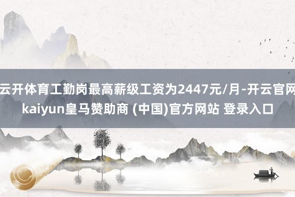 云开体育工勤岗最高薪级工资为2447元/月-开云官网kaiyun皇马赞助商 (中国)官方网站 登录入口