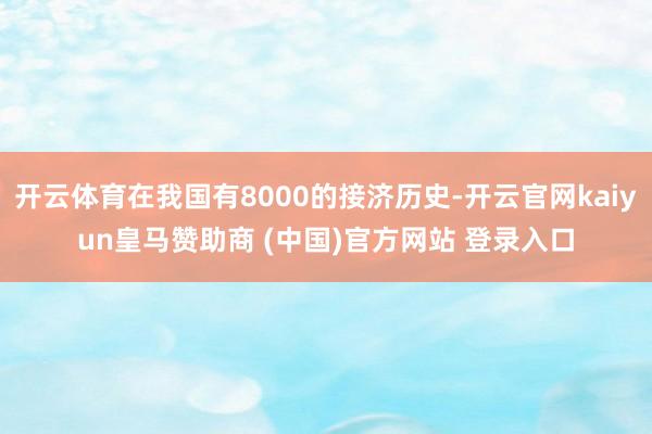 开云体育在我国有8000的接济历史-开云官网kaiyun皇马赞助商 (中国)官方网站 登录入口