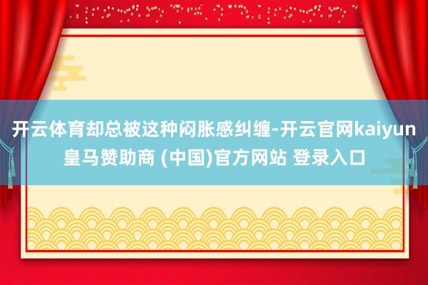 开云体育却总被这种闷胀感纠缠-开云官网kaiyun皇马赞助商 (中国)官方网站 登录入口