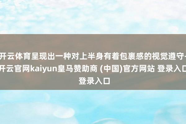 开云体育呈现出一种对上半身有着包裹感的视觉遵守-开云官网kaiyun皇马赞助商 (中国)官方网站 登录入口