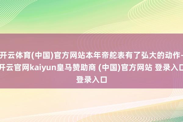 开云体育(中国)官方网站本年帝舵表有了弘大的动作-开云官网kaiyun皇马赞助商 (中国)官方网站 登录入口