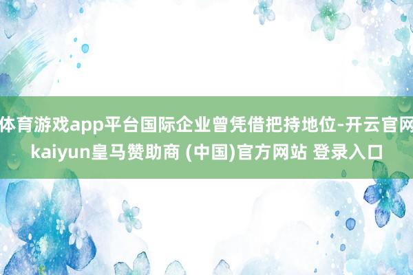 体育游戏app平台国际企业曾凭借把持地位-开云官网kaiyun皇马赞助商 (中国)官方网站 登录入口