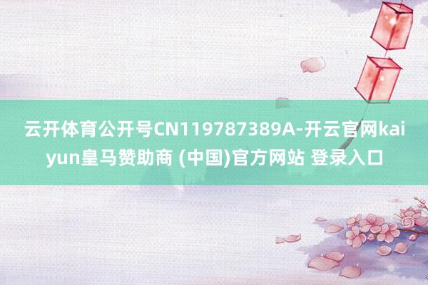 云开体育公开号CN119787389A-开云官网kaiyun皇马赞助商 (中国)官方网站 登录入口
