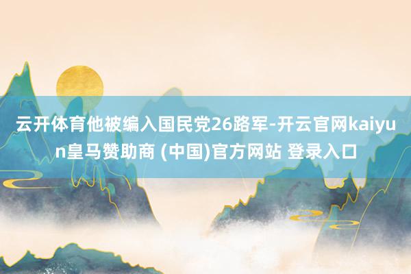 云开体育他被编入国民党26路军-开云官网kaiyun皇马赞助商 (中国)官方网站 登录入口