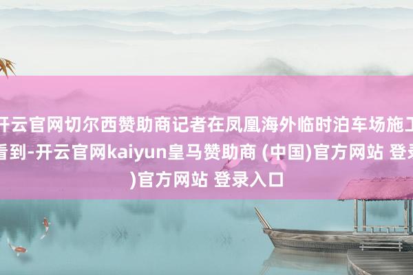开云官网切尔西赞助商记者在凤凰海外临时泊车场施工现场看到-开云官网kaiyun皇马赞助商 (中国)官方网站 登录入口