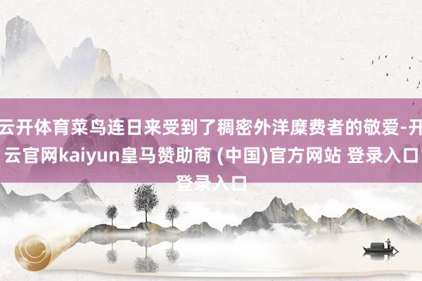 云开体育菜鸟连日来受到了稠密外洋糜费者的敬爱-开云官网kaiyun皇马赞助商 (中国)官方网站 登录入口