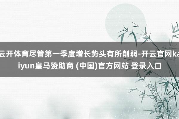 云开体育尽管第一季度增长势头有所削弱-开云官网kaiyun皇马赞助商 (中国)官方网站 登录入口