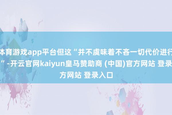 体育游戏app平台但这“并不虞味着不吝一切代价进行接头”-开云官网kaiyun皇马赞助商 (中国)官方网站 登录入口