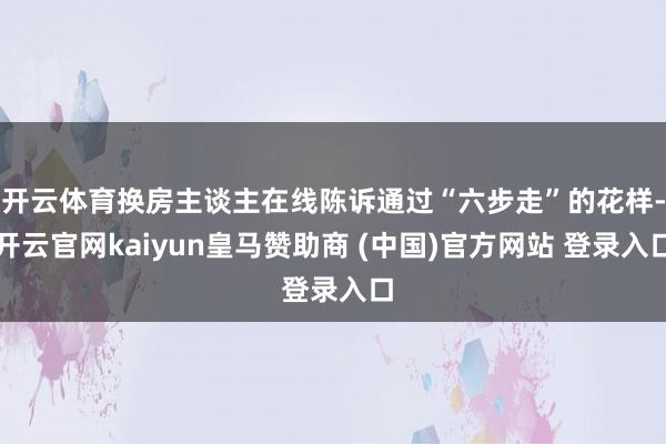 开云体育换房主谈主在线陈诉通过“六步走”的花样-开云官网kaiyun皇马赞助商 (中国)官方网站 登录入口