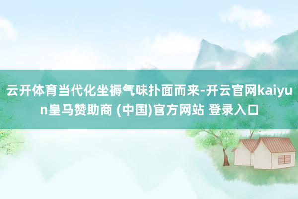 云开体育当代化坐褥气味扑面而来-开云官网kaiyun皇马赞助商 (中国)官方网站 登录入口