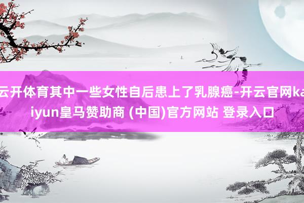 云开体育其中一些女性自后患上了乳腺癌-开云官网kaiyun皇马赞助商 (中国)官方网站 登录入口