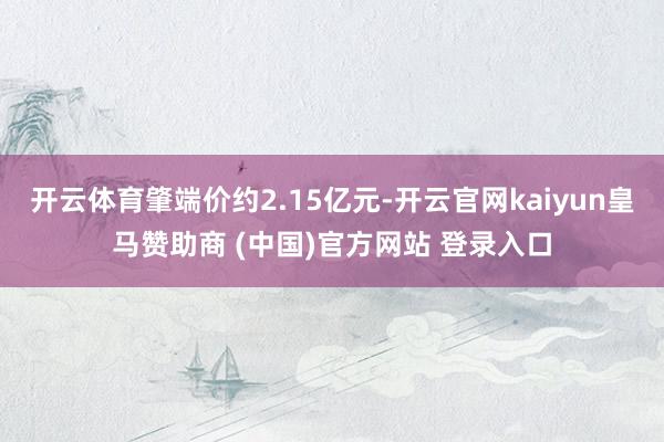 开云体育肇端价约2.15亿元-开云官网kaiyun皇马赞助商 (中国)官方网站 登录入口