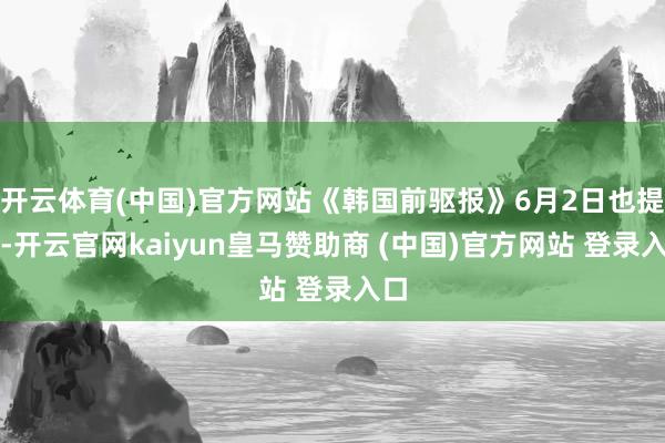 开云体育(中国)官方网站《韩国前驱报》6月2日也提到-开云官网kaiyun皇马赞助商 (中国)官方网站 登录入口