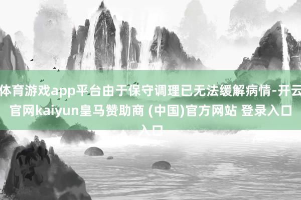 体育游戏app平台由于保守调理已无法缓解病情-开云官网kaiyun皇马赞助商 (中国)官方网站 登录入口