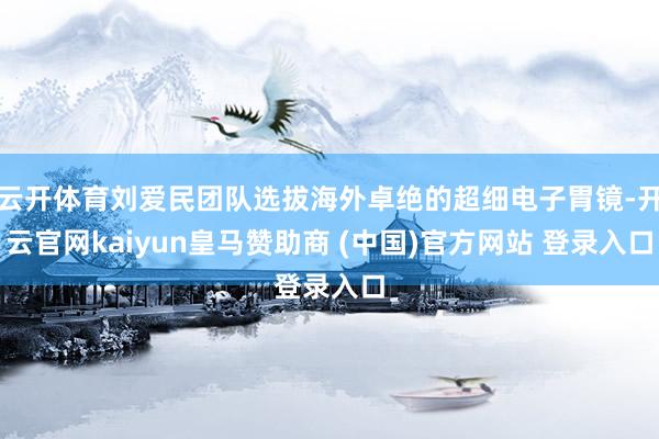 云开体育刘爱民团队选拔海外卓绝的超细电子胃镜-开云官网kaiyun皇马赞助商 (中国)官方网站 登录入口