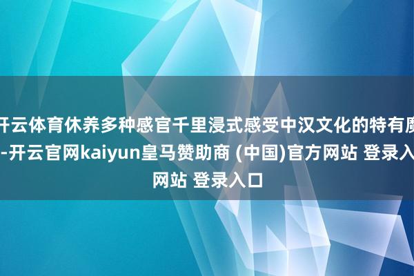 开云体育休养多种感官千里浸式感受中汉文化的特有魔力-开云官网kaiyun皇马赞助商 (中国)官方网站 登录入口