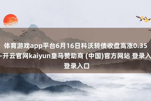 体育游戏app平台6月16日科沃转债收盘高涨0.35%-开云官网kaiyun皇马赞助商 (中国)官方网站 登录入口