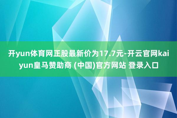 开yun体育网正股最新价为17.7元-开云官网kaiyun皇马赞助商 (中国)官方网站 登录入口