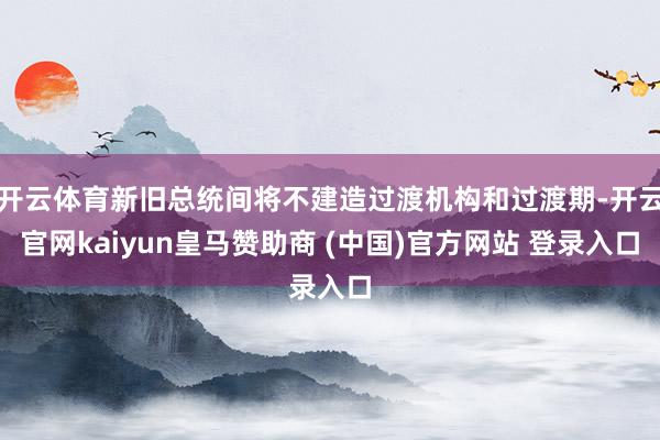 开云体育新旧总统间将不建造过渡机构和过渡期-开云官网kaiyun皇马赞助商 (中国)官方网站 登录入口