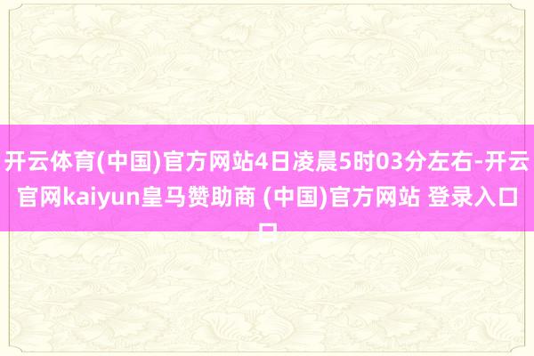 开云体育(中国)官方网站4日凌晨5时03分左右-开云官网kaiyun皇马赞助商 (中国)官方网站 登录入口