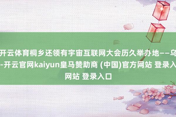 开云体育桐乡还领有宇宙互联网大会历久举办地——乌镇-开云官网kaiyun皇马赞助商 (中国)官方网站 登录入口