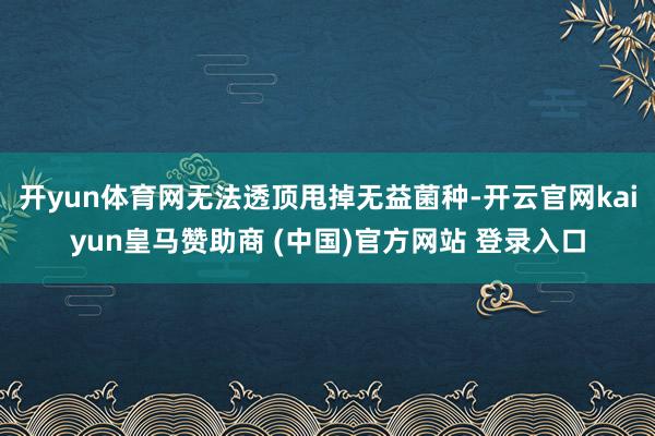 开yun体育网无法透顶甩掉无益菌种-开云官网kaiyun皇马赞助商 (中国)官方网站 登录入口