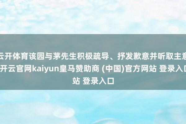 云开体育该园与茅先生积极疏导、抒发歉意并听取主意-开云官网kaiyun皇马赞助商 (中国)官方网站 登录入口