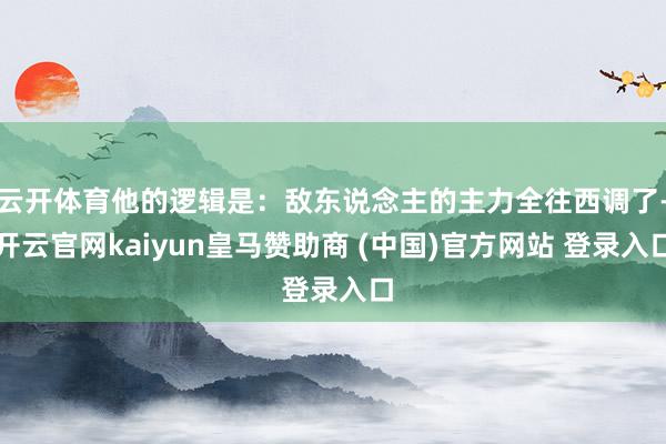 云开体育他的逻辑是：敌东说念主的主力全往西调了-开云官网kaiyun皇马赞助商 (中国)官方网站 登录入口
