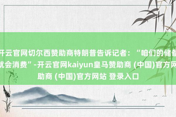 开云官网切尔西赞助商特朗普告诉记者：“咱们的储备约莫四周后就会消费”-开云官网kaiyun皇马赞助商 (中国)官方网站 登录入口