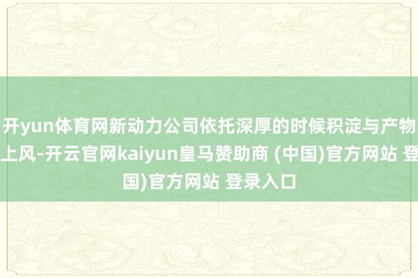 开yun体育网新动力公司依托深厚的时候积淀与产物可靠性上风-开云官网kaiyun皇马赞助商 (中国)官方网站 登录入口