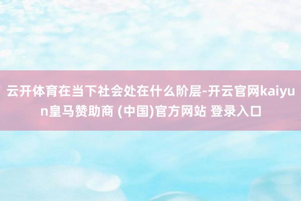 云开体育在当下社会处在什么阶层-开云官网kaiyun皇马赞助商 (中国)官方网站 登录入口