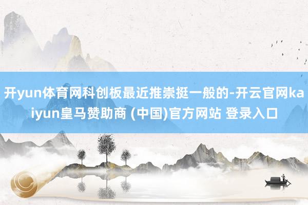 开yun体育网科创板最近推崇挺一般的-开云官网kaiyun皇马赞助商 (中国)官方网站 登录入口