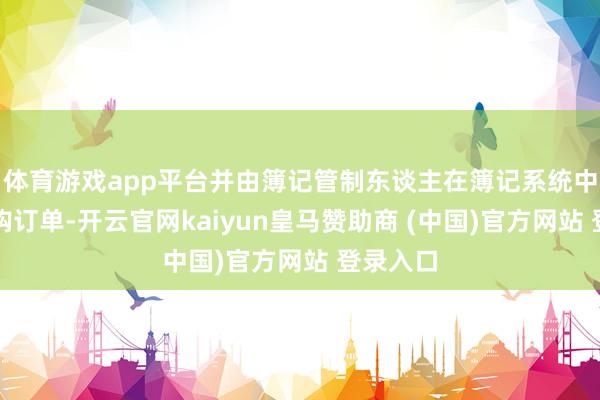 体育游戏app平台并由簿记管制东谈主在簿记系统中录入认购订单-开云官网kaiyun皇马赞助商 (中国)官方网站 登录入口