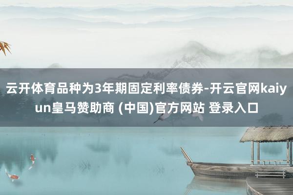 云开体育品种为3年期固定利率债券-开云官网kaiyun皇马赞助商 (中国)官方网站 登录入口