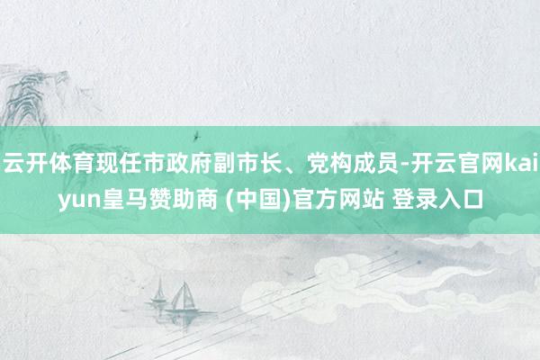 云开体育现任市政府副市长、党构成员-开云官网kaiyun皇马赞助商 (中国)官方网站 登录入口