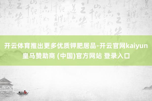 开云体育推出更多优质钾肥居品-开云官网kaiyun皇马赞助商 (中国)官方网站 登录入口