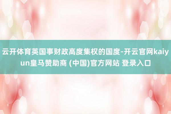 云开体育英国事财政高度集权的国度-开云官网kaiyun皇马赞助商 (中国)官方网站 登录入口